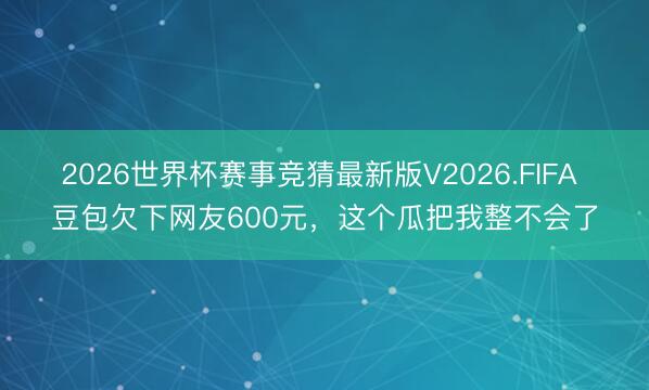 2026世界杯赛事竞猜最新版V2026.FIFA 豆包欠下网友600元,这个瓜把我整不会了