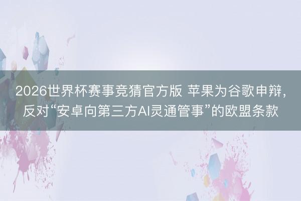 2026世界杯赛事竞猜官方版 苹果为谷歌申辩,反对“安卓向第三方AI灵通管事”的欧盟条款