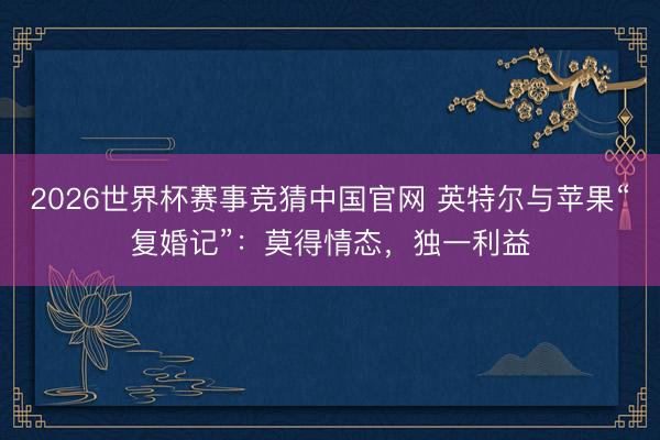 2026世界杯赛事竞猜中国官网 英特尔与苹果“复婚记”：莫得情态，独一利益