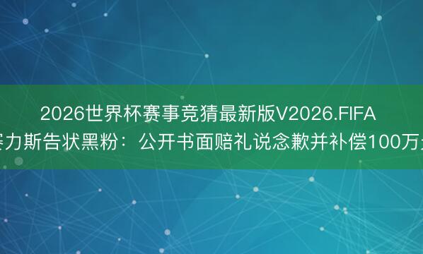 2026世界杯赛事竞猜最新版V2026.FIFA 赛力斯告状黑粉:公开书面赔礼说念歉并补偿100万元
