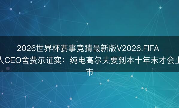 2026世界杯赛事竞猜最新版V2026.FIFA 各人CEO舍费尔证实:纯电高尔夫要到本十年末才会上市