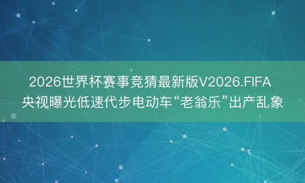 2026世界杯赛事竞猜最新版V2026.FIFA 央视曝光低速代步电动车“老翁乐”出产乱象