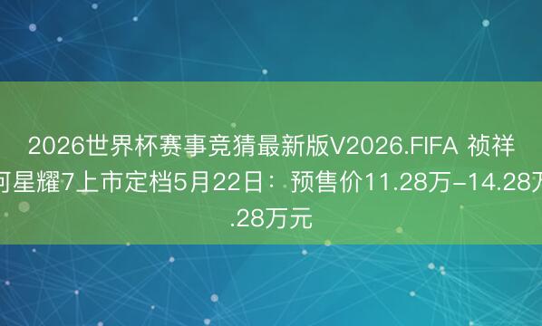 2026世界杯赛事竞猜最新版V2026.FIFA 祯祥星河星耀7上市定档5月22日：预售价11.28万-14.28万元