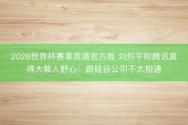 2026世界杯赛事竞猜官方版 刘炽平称腾讯莫得大裁人野心:跟硅谷公司不太相通