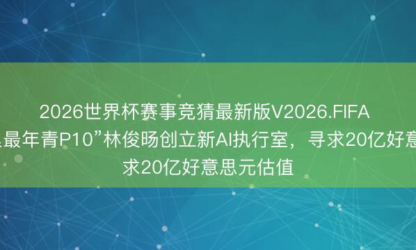 2026世界杯赛事竞猜最新版V2026.FIFA 曝原“阿里最年青P10”林俊旸创立新AI执行室，寻求20亿好意思元估值
