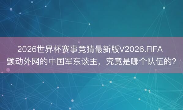 2026世界杯赛事竞猜最新版V2026.FIFA 颤动外网的中国军东谈主,究竟是哪个队伍的?