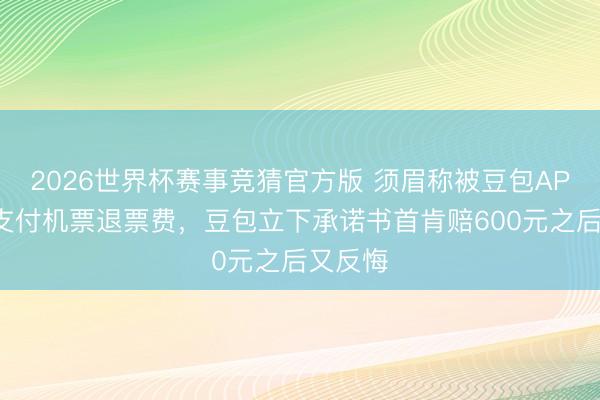 2026世界杯赛事竞猜官方版 须眉称被豆包APP误导支付机票退票费,豆包立下承诺书首肯赔600元之后又反悔
