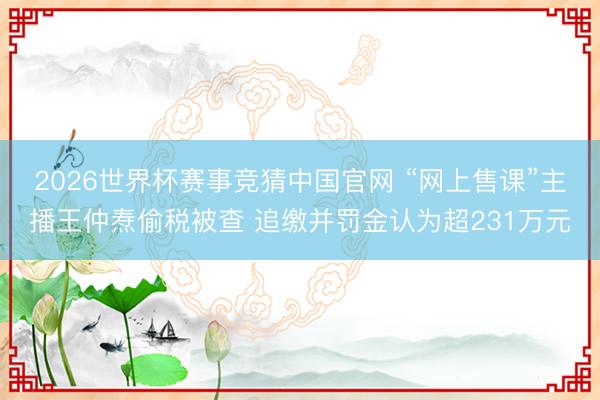 2026世界杯赛事竞猜中国官网 “网上售课”主播王仲焘偷税被查 追缴并罚金认为超231万元