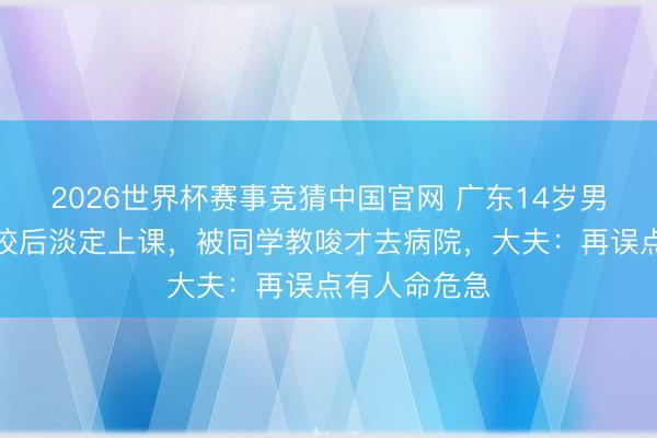 2026世界杯赛事竞猜中国官网 广东14岁男孩被剧毒蛇咬后淡定上课，被同学教唆才去病院，大夫：再误点有人命危急