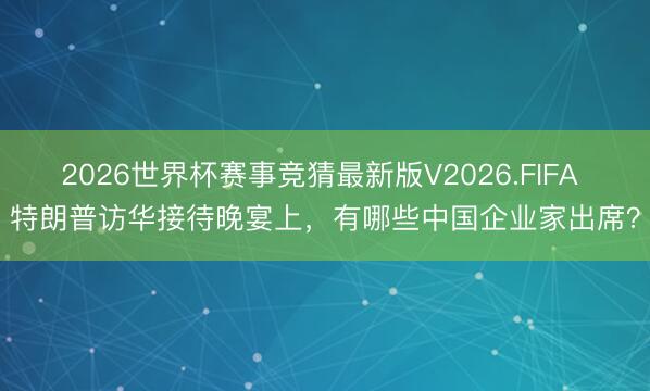 2026世界杯赛事竞猜最新版V2026.FIFA 特朗普访华接待晚宴上,有哪些中国企业家出席?
