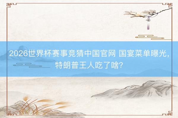 2026世界杯赛事竞猜中国官网 国宴菜单曝光，特朗普王人吃了啥？