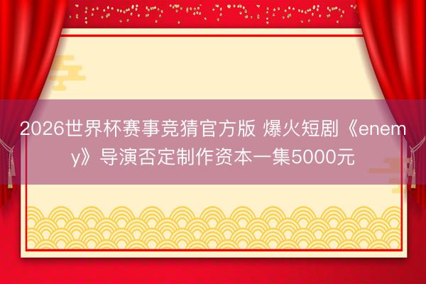 2026世界杯赛事竞猜官方版 爆火短剧《enemy》导演否定制作资本一集5000元