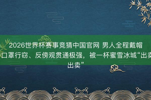 2026世界杯赛事竞猜中国官网 男人全程戴帽子口罩行窃、反傍观贯通极强,被一杯蜜雪冰城“出卖”