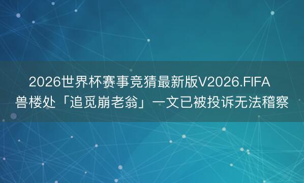 2026世界杯赛事竞猜最新版V2026.FIFA 兽楼处「追觅崩老翁」一文已被投诉无法稽察