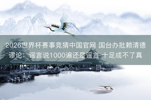2026世界杯赛事竞猜中国官网 国台办批赖清德谬论：谣言说1000遍还是谣言 十足成不了真