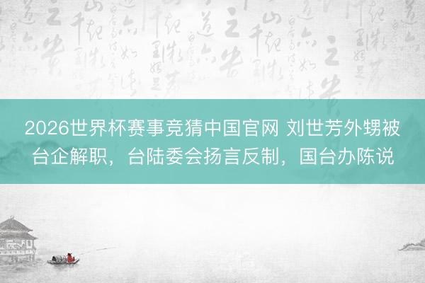 2026世界杯赛事竞猜中国官网 刘世芳外甥被台企解职,台陆委会扬言反制,国台办陈说