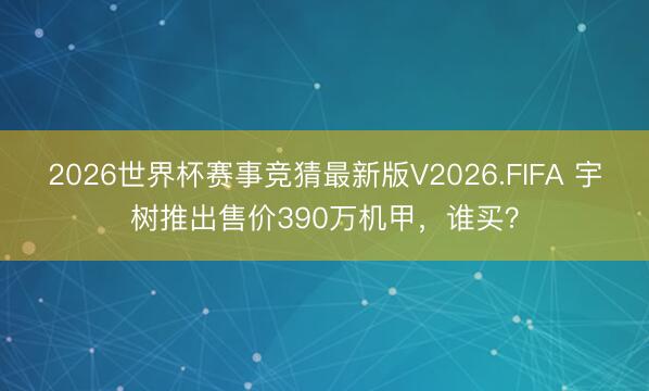 2026世界杯赛事竞猜最新版V2026.FIFA 宇树推出售价390万机甲,谁买?