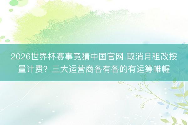 2026世界杯赛事竞猜中国官网 取消月租改按量计费？三大运营商各有各的有运筹帷幄
