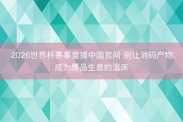 2026世界杯赛事竞猜中国官网 别让消码产物成为赝品生息的温床