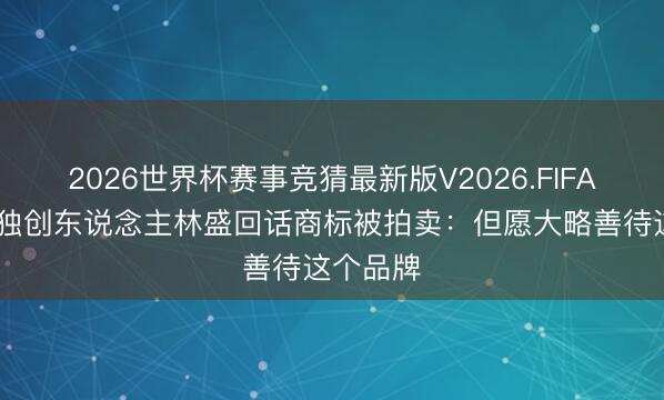 2026世界杯赛事竞猜最新版V2026.FIFA 钟薛高独创东说念主林盛回话商标被拍卖：但愿大略善待这个品牌
