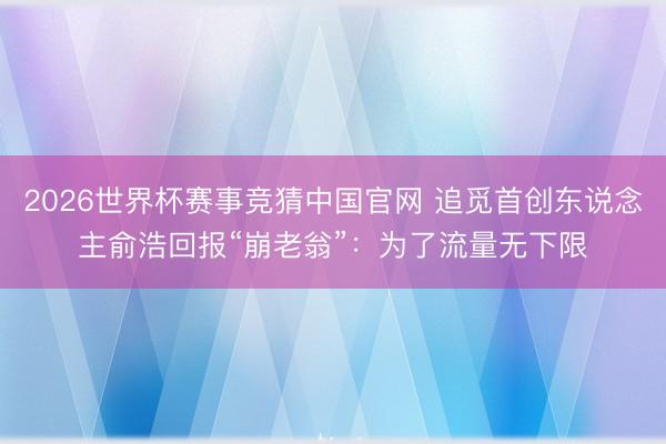 2026世界杯赛事竞猜中国官网 追觅首创东说念主俞浩回报“崩老翁”：为了流量无下限