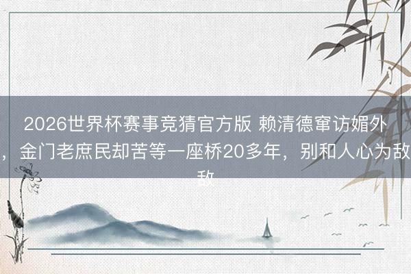 2026世界杯赛事竞猜官方版 赖清德窜访媚外，金门老庶民却苦等一座桥20多年，别和人心为敌