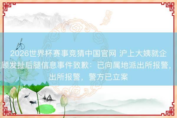 2026世界杯赛事竞猜中国官网 沪上大姨就企业微信给主顾发扯后腿信息事件致歉：已向属地派出所报警，警方已立案
