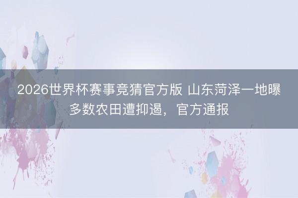 2026世界杯赛事竞猜官方版 山东菏泽一地曝多数农田遭抑遏，官方通报