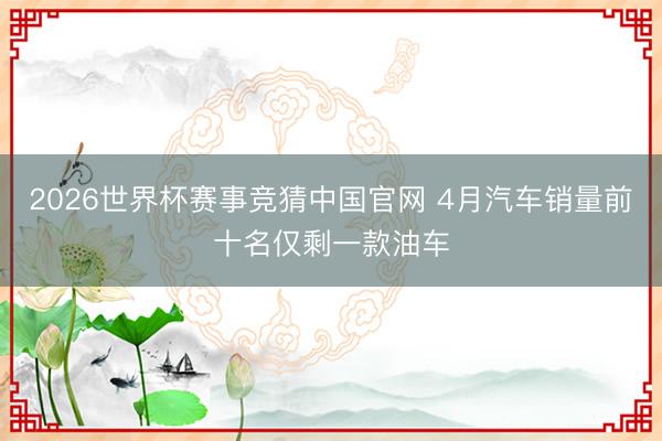 2026世界杯赛事竞猜中国官网 4月汽车销量前十名仅剩一款油车