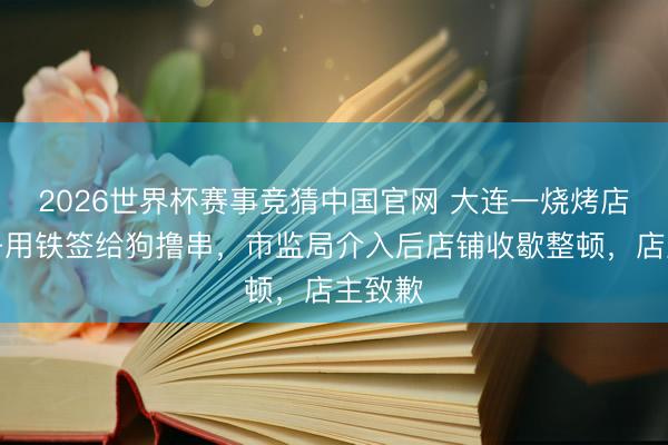 2026世界杯赛事竞猜中国官网 大连一烧烤店内女子用铁签给狗撸串，市监局介入后店铺收歇整顿，店主致歉