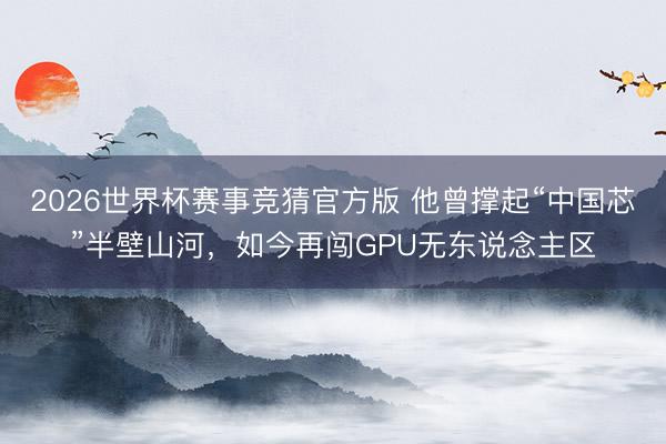 2026世界杯赛事竞猜官方版 他曾撑起“中国芯”半壁山河，如今再闯GPU无东说念主区