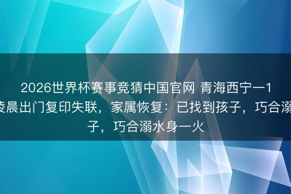 2026世界杯赛事竞猜中国官网 青海西宁一17岁女生凌晨出门复印失联，家属恢复：已找到孩子，巧合溺水身一火