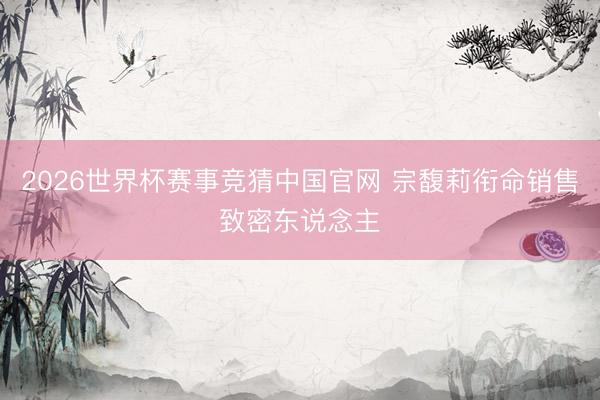 2026世界杯赛事竞猜中国官网 宗馥莉衔命销售致密东说念主