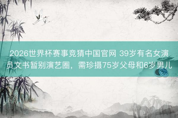 2026世界杯赛事竞猜中国官网 39岁有名女演员文书暂别演艺圈，需珍摄75岁父母和6岁男儿