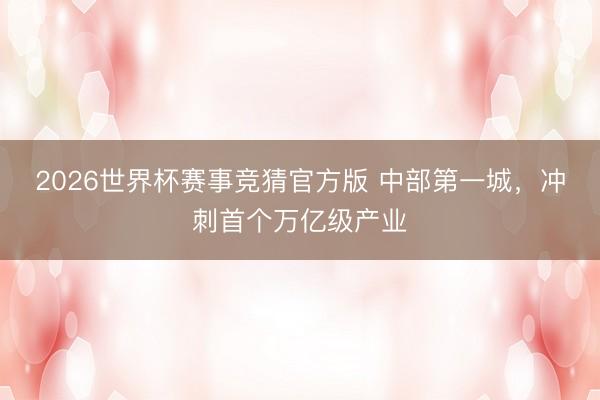 2026世界杯赛事竞猜官方版 中部第一城,冲刺首个万亿级产业