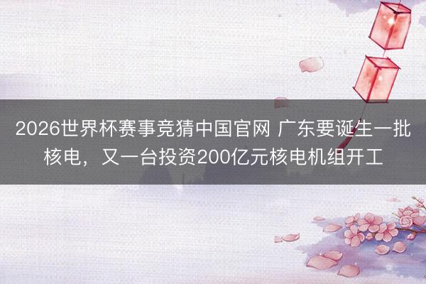 2026世界杯赛事竞猜中国官网 广东要诞生一批核电，又一台投资200亿元核电机组开工