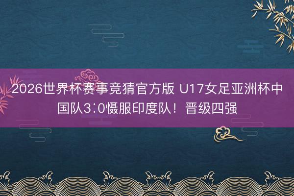 2026世界杯赛事竞猜官方版 U17女足亚洲杯中国队3∶0慑服印度队！晋级四强