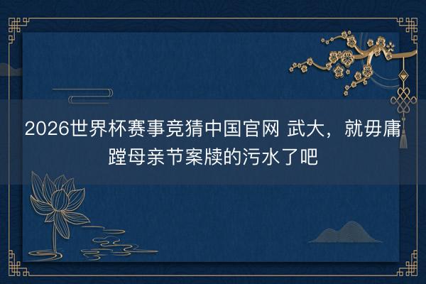 2026世界杯赛事竞猜中国官网 武大，就毋庸蹚母亲节案牍的污水了吧