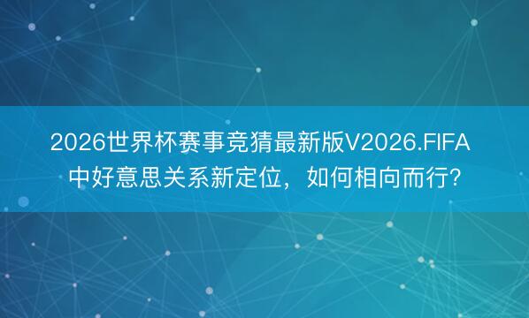 2026世界杯赛事竞猜最新版V2026.FIFA 中好意思关系新定位，如何相向而行？