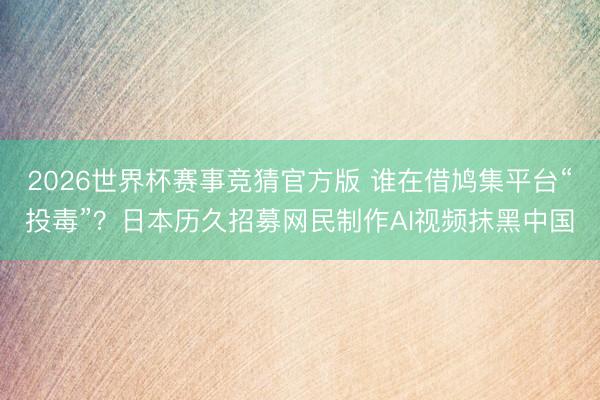 2026世界杯赛事竞猜官方版 谁在借鸠集平台“投毒”？日本历久招募网民制作AI视频抹黑中国