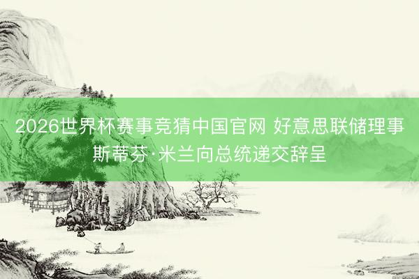 2026世界杯赛事竞猜中国官网 好意思联储理事斯蒂芬·米兰向总统递交辞呈