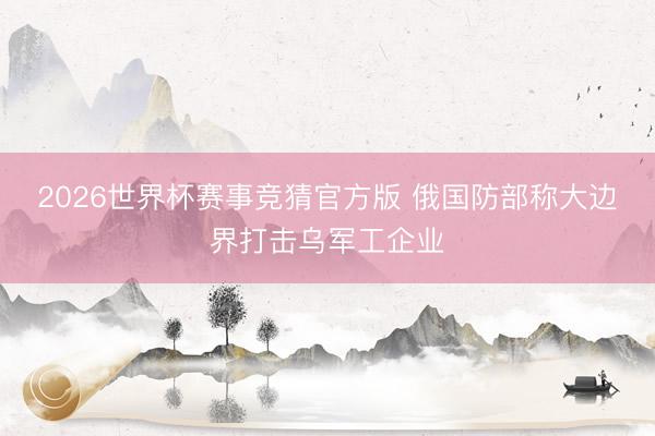 2026世界杯赛事竞猜官方版 俄国防部称大边界打击乌军工企业