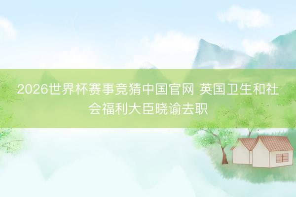 2026世界杯赛事竞猜中国官网 英国卫生和社会福利大臣晓谕去职
