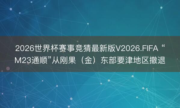 2026世界杯赛事竞猜最新版V2026.FIFA “M23通顺”从刚果（金）东部要津地区撤退