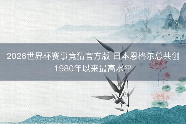 2026世界杯赛事竞猜官方版 日本恩格尔总共创1980年以来最高水平