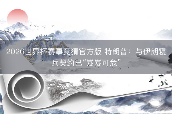 2026世界杯赛事竞猜官方版 特朗普:与伊朗寝兵契约已“岌岌可危”