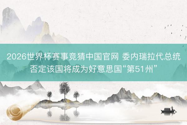 2026世界杯赛事竞猜中国官网 委内瑞拉代总统否定该国将成为好意思国“第51州”