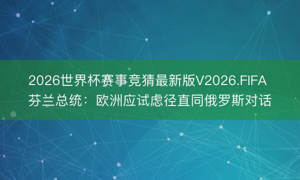 2026世界杯赛事竞猜最新版V2026.FIFA 芬兰总统：欧洲应试虑径直同俄罗斯对话