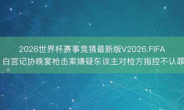 2026世界杯赛事竞猜最新版V2026.FIFA 白宫记协晚宴枪击案嫌疑东谈主对检方指控不认罪