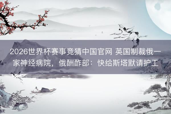 2026世界杯赛事竞猜中国官网 英国制裁俄一家神经病院，俄酬酢部：快给斯塔默请护工